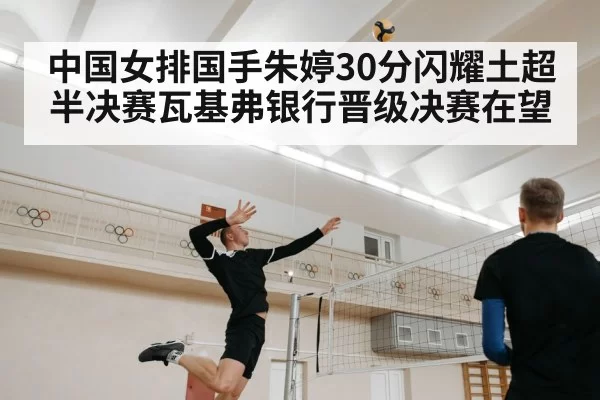 中国女排国手朱婷30分闪耀土超半决赛瓦基弗银行晋级决赛在望