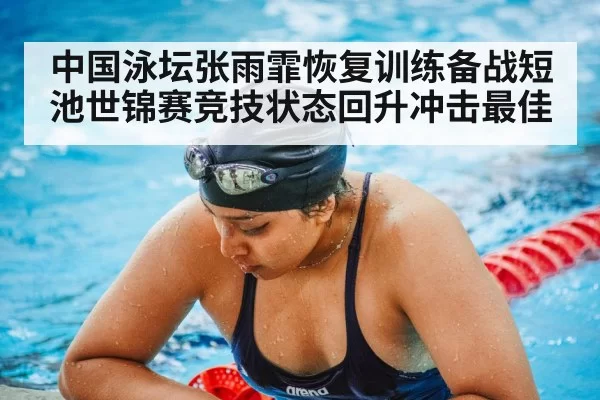 中国泳坛张雨霏恢复训练备战短池世锦赛竞技状态回升冲击最佳
