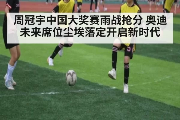 周冠宇中国大奖赛雨战抢分 奥迪未来席位尘埃落定开启新时代